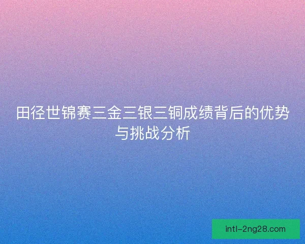 田径世锦赛三金三银三铜成绩背后的优势与挑战分析