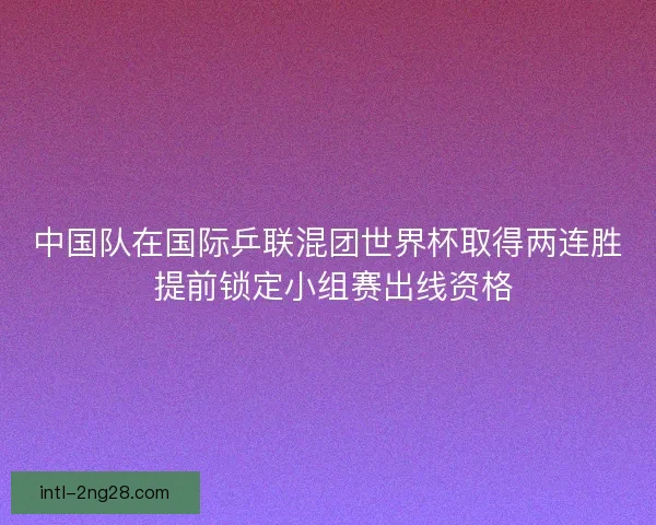 中国队在国际乒联混团世界杯取得两连胜 提前锁定小组赛出线资格