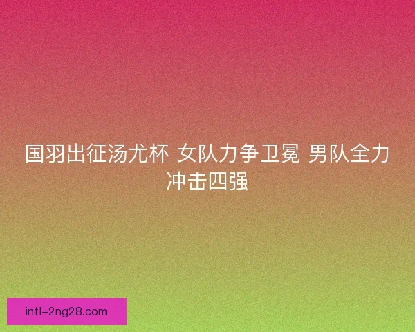 国羽出征汤尤杯 女队力争卫冕 男队全力冲击四强