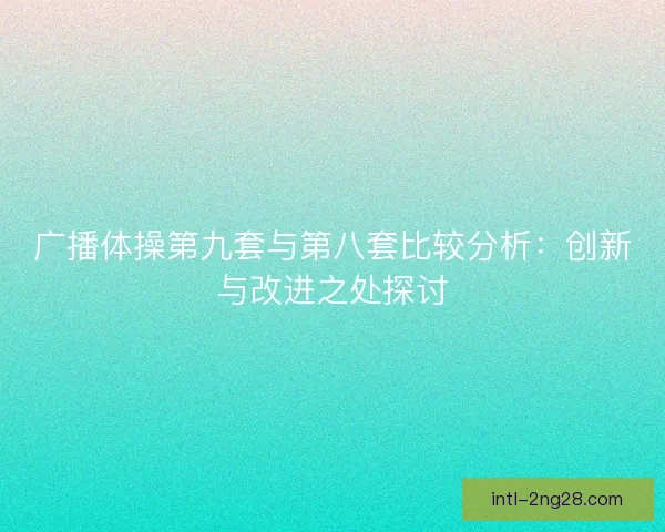 广播体操第九套与第八套比较分析：创新与改进之处探讨
