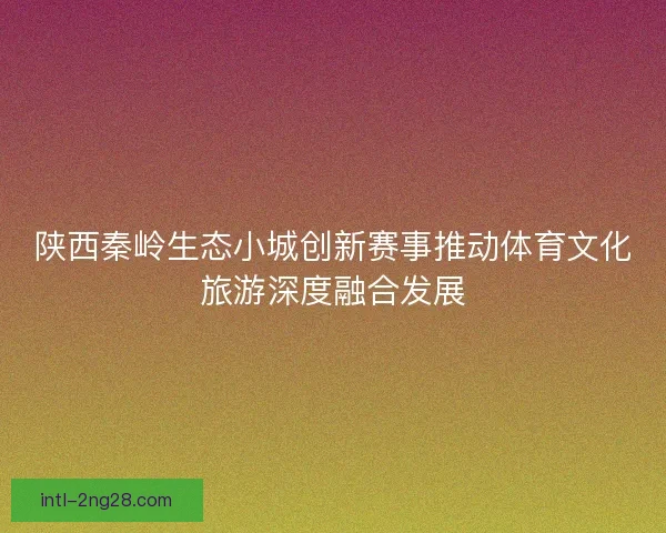 陕西秦岭生态小城创新赛事推动体育文化旅游深度融合发展