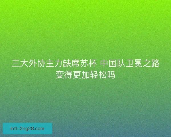 三大外协主力缺席苏杯 中国队卫冕之路变得更加轻松吗