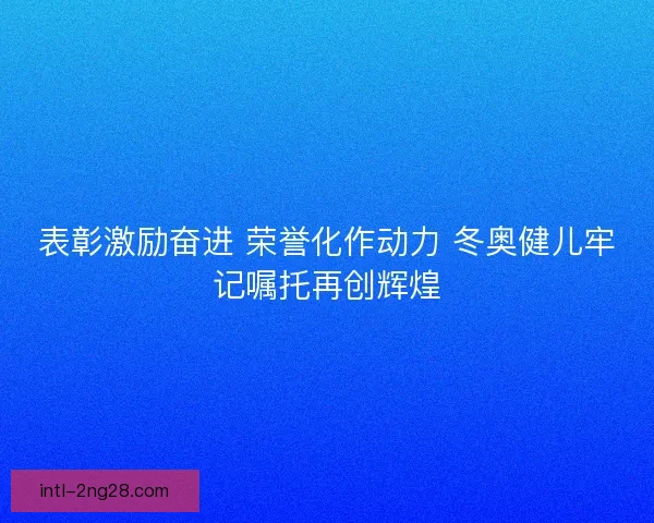 表彰激励奋进 荣誉化作动力 冬奥健儿牢记嘱托再创辉煌