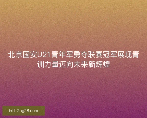 北京国安U21青年军勇夺联赛冠军展现青训力量迈向未来新辉煌