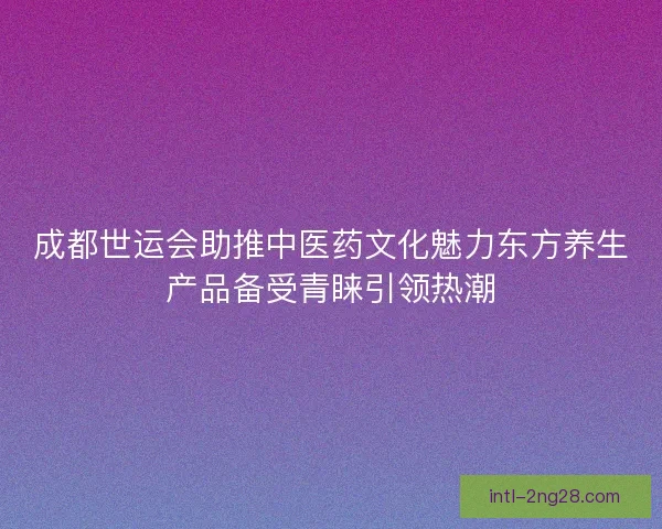 成都世运会助推中医药文化魅力东方养生产品备受青睐引领热潮 成都世运会助推中医药文化魅力东方养生产品备受青睐引领热潮