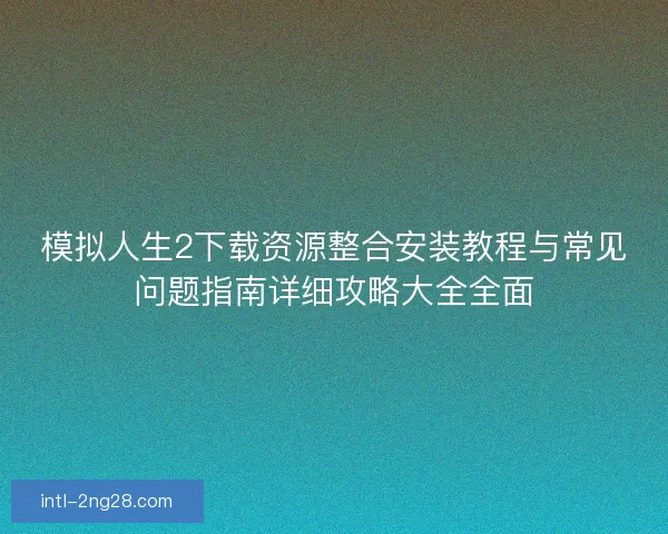 模拟人生2下载资源整合安装教程与常见问题指南详细攻略大全全面