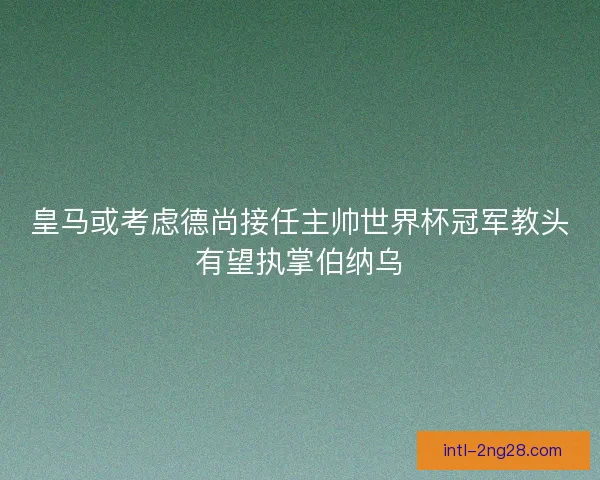 皇马或考虑德尚接任主帅世界杯冠军教头有望执掌伯纳乌