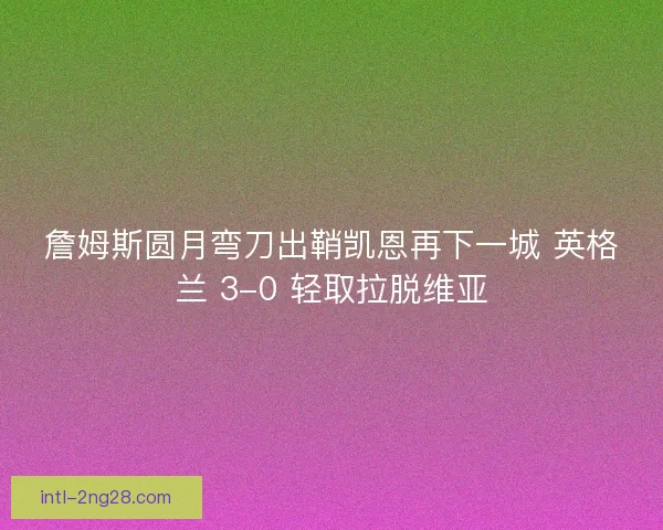 詹姆斯圆月弯刀出鞘凯恩再下一城 英格兰 3-0 轻取拉脱维亚 詹姆斯圆月弯刀出鞘凯恩再下一城 英格兰 3-0 轻取拉脱维亚