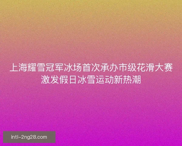 上海耀雪冠军冰场首次承办市级花滑大赛激发假日冰雪运动新热潮 上海耀雪冠军冰场首次承办市级花滑大赛激发假日冰雪运动新热潮