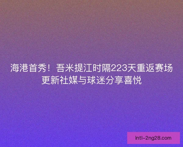 海港首秀！吾米提江时隔223天重返赛场更新社媒与球迷分享喜悦