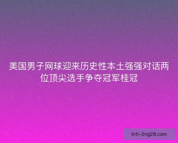 美国男子网球迎来历史性本土强强对话两位顶尖选手争夺冠军桂冠
