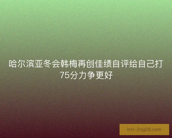 哈尔滨亚冬会韩梅再创佳绩自评给自己打75分力争更好