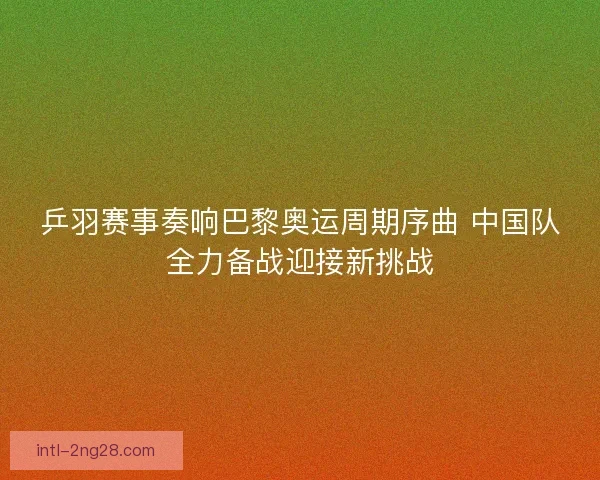 乒羽赛事奏响巴黎奥运周期序曲 中国队全力备战迎接新挑战