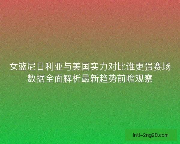 女篮尼日利亚与美国实力对比谁更强赛场数据全面解析最新趋势前瞻观察